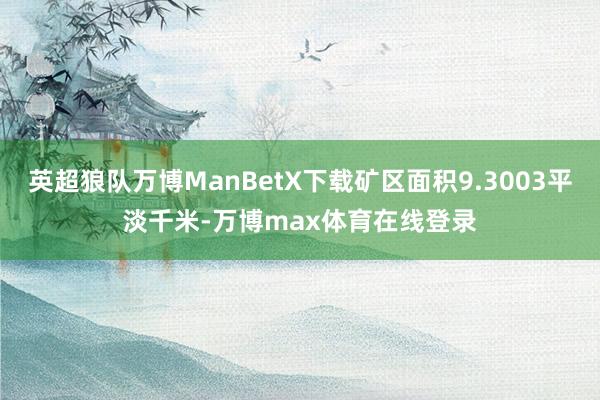 英超狼队万博ManBetX下载矿区面积9.3003平淡千米-万博max体育在线登录