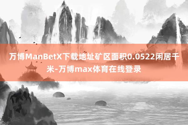 万博ManBetX下载地址矿区面积0.0522闲居千米-万博max体育在线登录