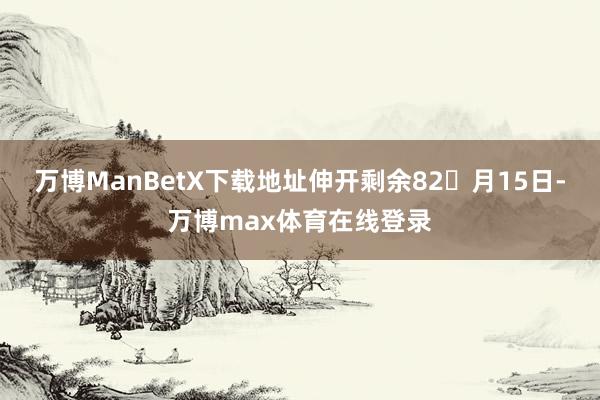 万博ManBetX下载地址伸开剩余82月15日-万博max体育在线登录