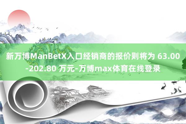 新万博ManBetX入口经销商的报价则将为 63.00-202.80 万元-万博max体育在线登录