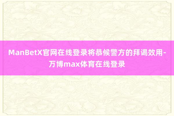 ManBetX官网在线登录将恭候警方的拜谒效用-万博max体育在线登录