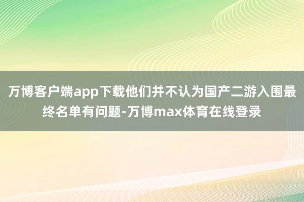 万博客户端app下载他们并不认为国产二游入围最终名单有问题-万博max体育在线登录
