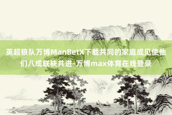 英超狼队万博ManBetX下载共同的家庭成见使他们八成联袂共进-万博max体育在线登录
