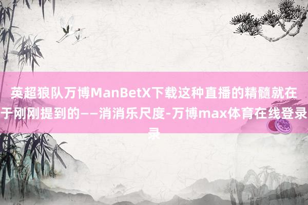 英超狼队万博ManBetX下载这种直播的精髓就在于刚刚提到的——消消乐尺度-万博max体育在线登录