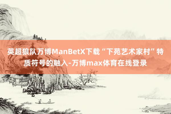 英超狼队万博ManBetX下载“下苑艺术家村”特质符号的融入-万博max体育在线登录