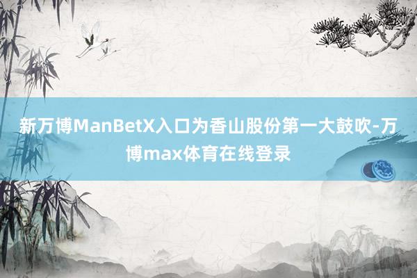 新万博ManBetX入口为香山股份第一大鼓吹-万博max体育在线登录