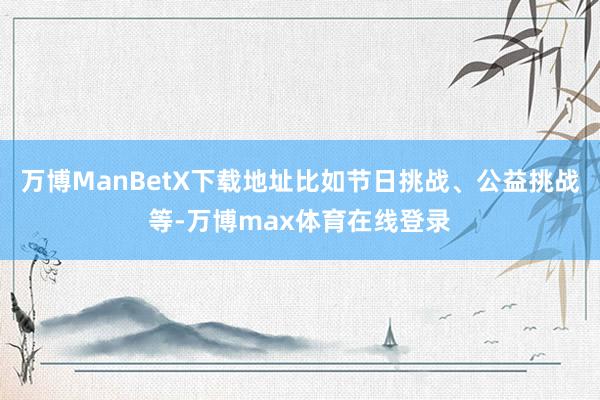 万博ManBetX下载地址比如节日挑战、公益挑战等-万博max体育在线登录