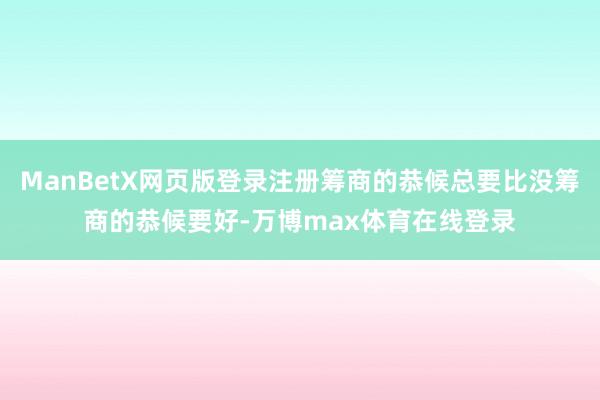 ManBetX网页版登录注册筹商的恭候总要比没筹商的恭候要好-万博max体育在线登录