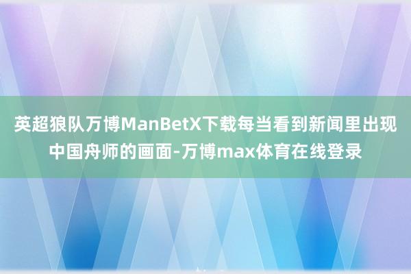 英超狼队万博ManBetX下载每当看到新闻里出现中国舟师的画面-万博max体育在线登录