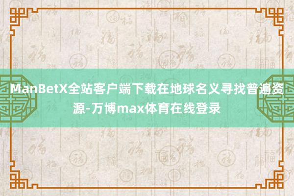ManBetX全站客户端下载在地球名义寻找普遍资源-万博max体育在线登录