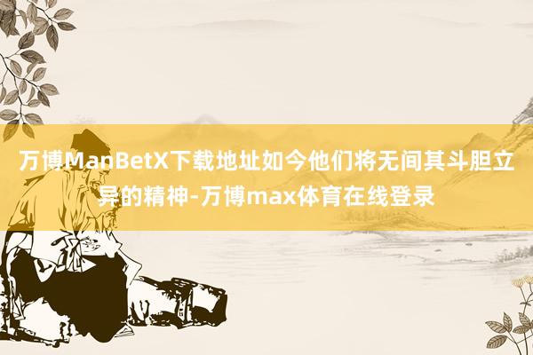 万博ManBetX下载地址如今他们将无间其斗胆立异的精神-万博max体育在线登录