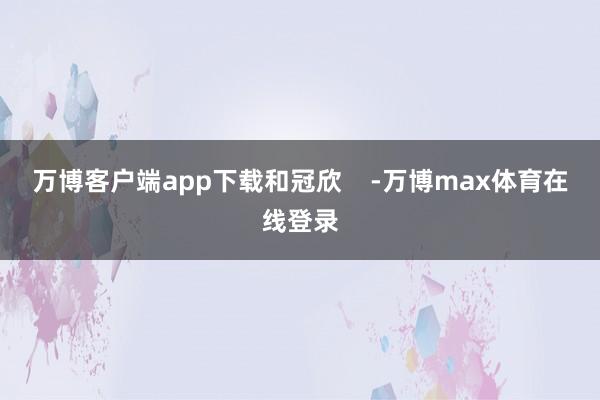 万博客户端app下载和冠欣    -万博max体育在线登录