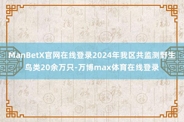 ManBetX官网在线登录2024年我区共监测野生鸟类20余万只-万博max体育在线登录