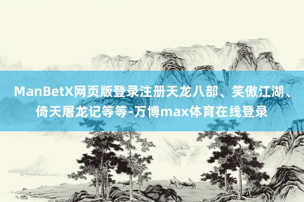 ManBetX网页版登录注册天龙八部、笑傲江湖、倚天屠龙记等等-万博max体育在线登录