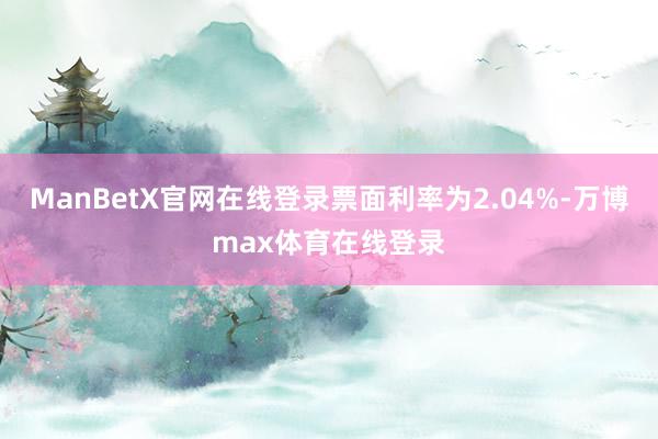 ManBetX官网在线登录票面利率为2.04%-万博max体育在线登录