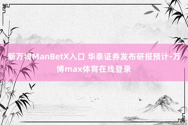 新万博ManBetX入口 华泰证券发布研报预计-万博max体育在线登录