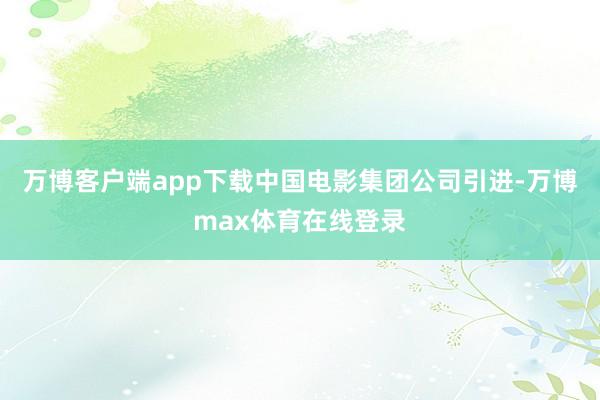 万博客户端app下载中国电影集团公司引进-万博max体育在线登录
