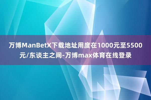 万博ManBetX下载地址用度在1000元至5500元/东谈主之间-万博max体育在线登录