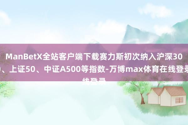ManBetX全站客户端下载赛力斯初次纳入沪深300、上证50、中证A500等指数-万博max体育在线登录