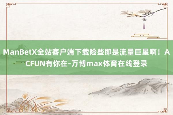 ManBetX全站客户端下载险些即是流量巨星啊！ACFUN有你在-万博max体育在线登录