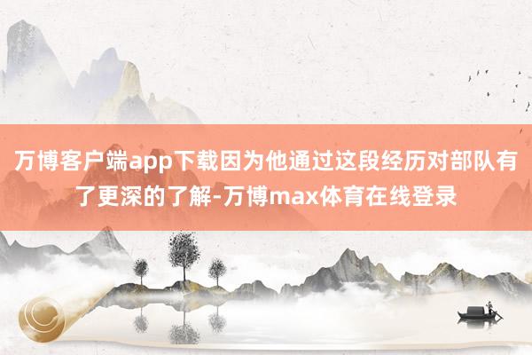 万博客户端app下载因为他通过这段经历对部队有了更深的了解-万博max体育在线登录
