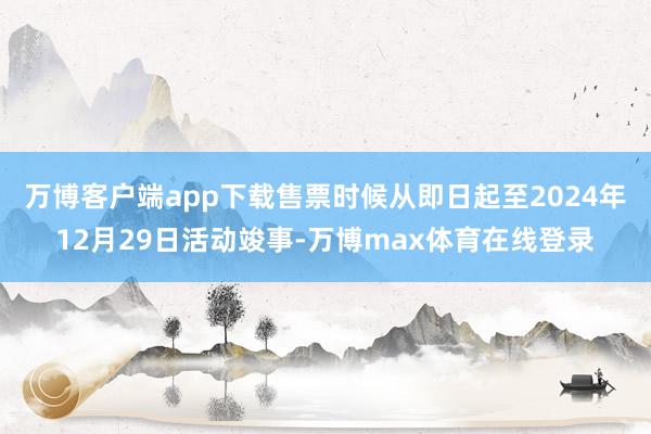 万博客户端app下载售票时候从即日起至2024年12月29日活动竣事-万博max体育在线登录