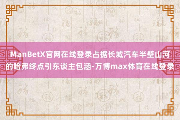 ManBetX官网在线登录占据长城汽车半壁山河的哈弗终点引东谈主包涵-万博max体育在线登录