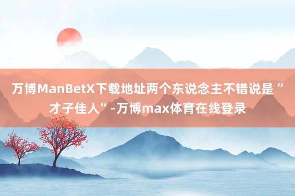 万博ManBetX下载地址两个东说念主不错说是“才子佳人”-万博max体育在线登录