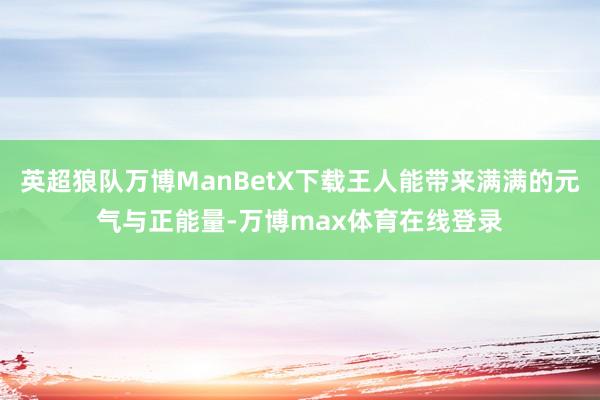 英超狼队万博ManBetX下载王人能带来满满的元气与正能量-万博max体育在线登录