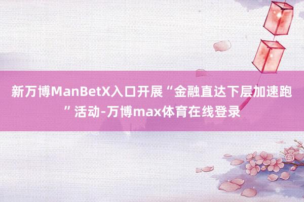 新万博ManBetX入口开展“金融直达下层加速跑”活动-万博max体育在线登录