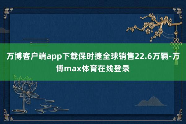 万博客户端app下载保时捷全球销售22.6万辆-万博max体育在线登录