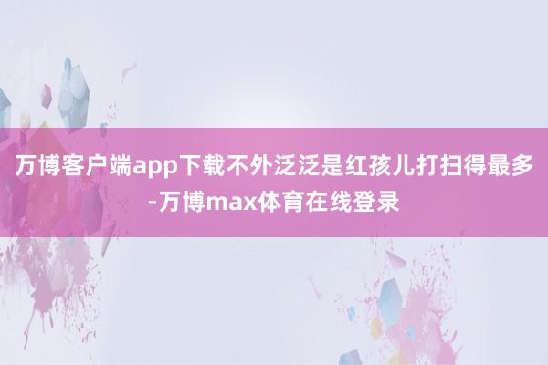 万博客户端app下载不外泛泛是红孩儿打扫得最多-万博max体育在线登录