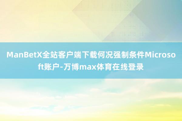 ManBetX全站客户端下载何况强制条件Microsoft账户-万博max体育在线登录