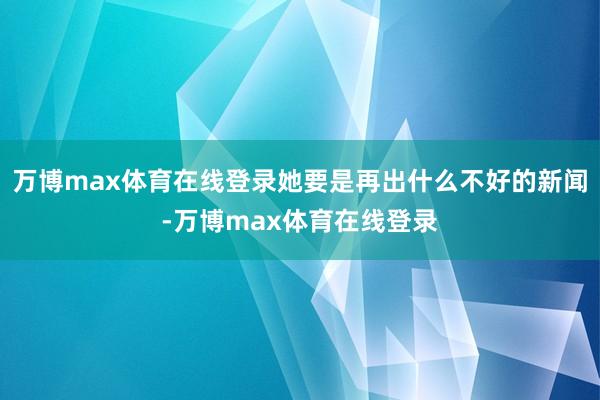 万博max体育在线登录她要是再出什么不好的新闻-万博max体育在线登录