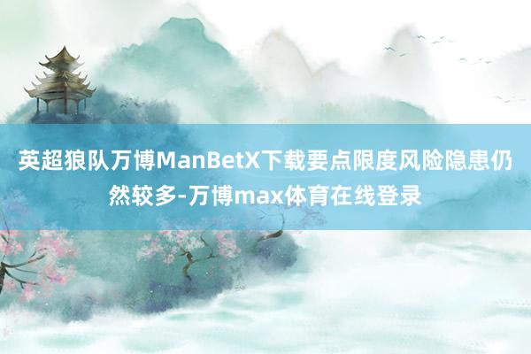 英超狼队万博ManBetX下载要点限度风险隐患仍然较多-万博max体育在线登录