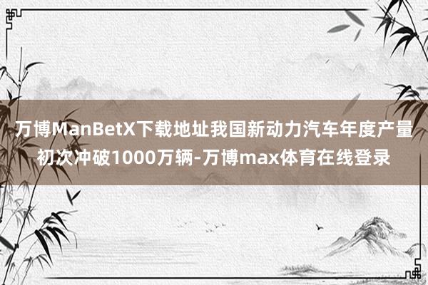 万博ManBetX下载地址我国新动力汽车年度产量初次冲破1000万辆-万博max体育在线登录