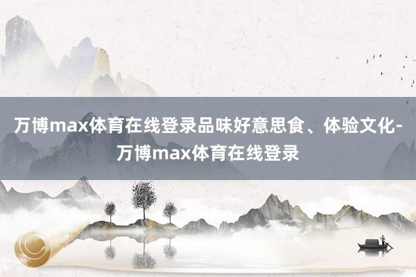 万博max体育在线登录品味好意思食、体验文化-万博max体育在线登录