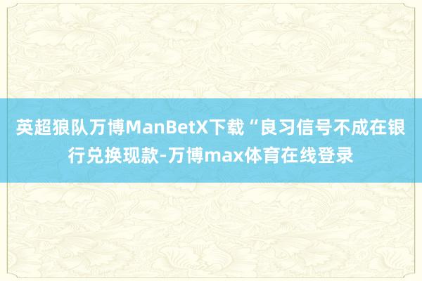 英超狼队万博ManBetX下载“良习信号不成在银行兑换现款-万博max体育在线登录
