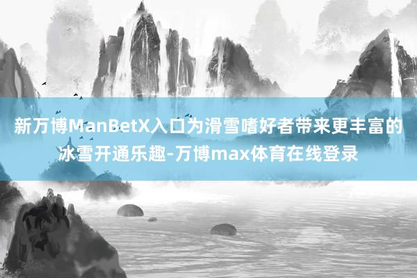 新万博ManBetX入口为滑雪嗜好者带来更丰富的冰雪开通乐趣-万博max体育在线登录