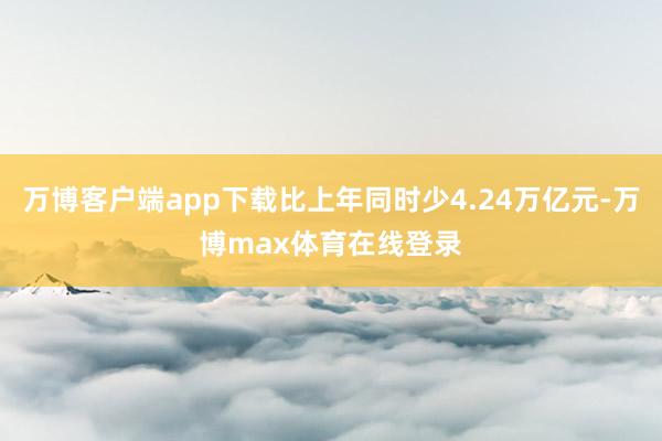 万博客户端app下载比上年同时少4.24万亿元-万博max体育在线登录