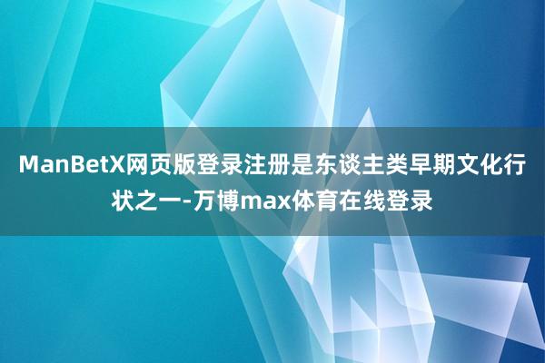 ManBetX网页版登录注册是东谈主类早期文化行状之一-万博max体育在线登录