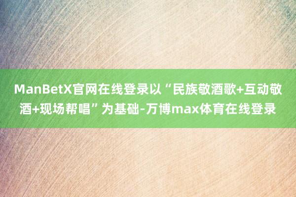 ManBetX官网在线登录以“民族敬酒歌+互动敬酒+现场帮唱”为基础-万博max体育在线登录