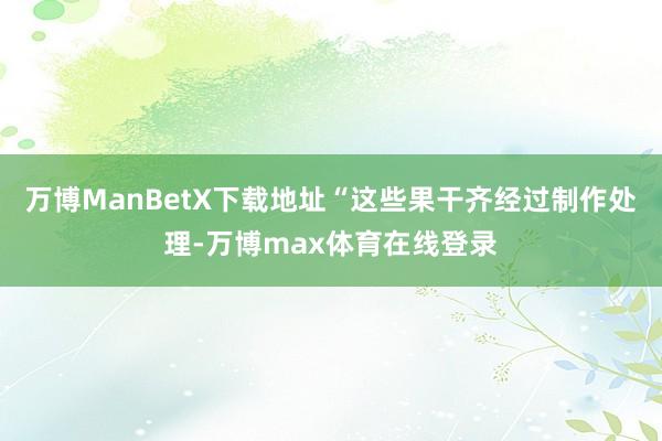 万博ManBetX下载地址“这些果干齐经过制作处理-万博max体育在线登录