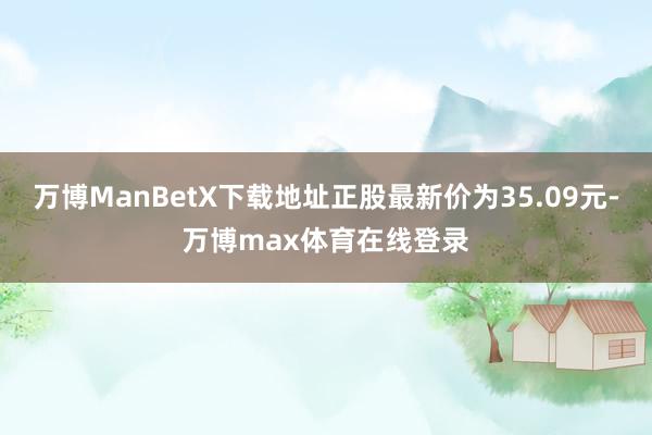 万博ManBetX下载地址正股最新价为35.09元-万博max体育在线登录