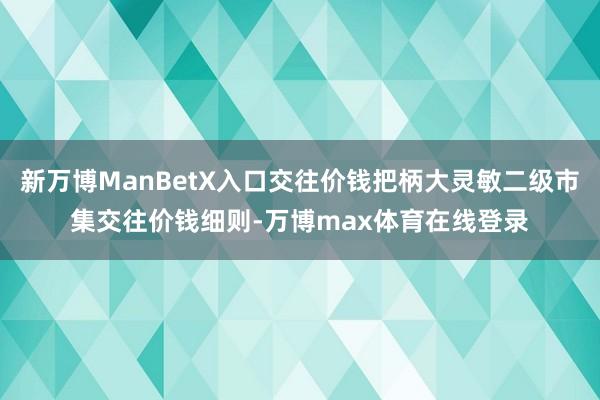 新万博ManBetX入口交往价钱把柄大灵敏二级市集交往价钱细则-万博max体育在线登录