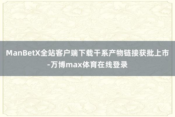 ManBetX全站客户端下载干系产物链接获批上市-万博max体育在线登录