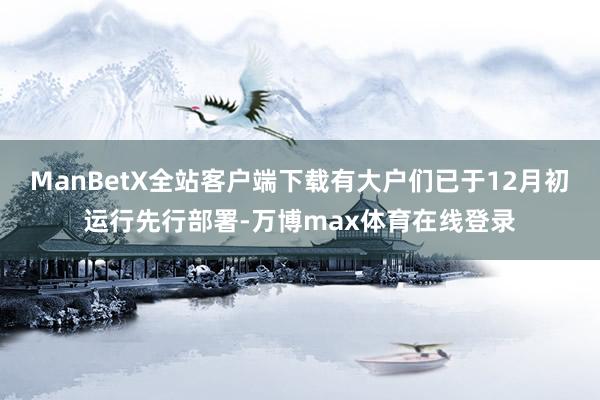 ManBetX全站客户端下载有大户们已于12月初运行先行部署-万博max体育在线登录