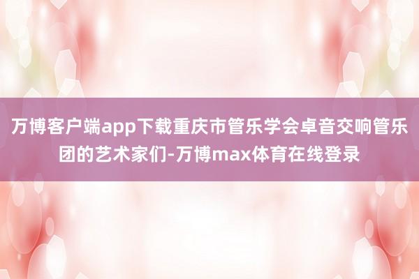 万博客户端app下载重庆市管乐学会卓音交响管乐团的艺术家们-万博max体育在线登录