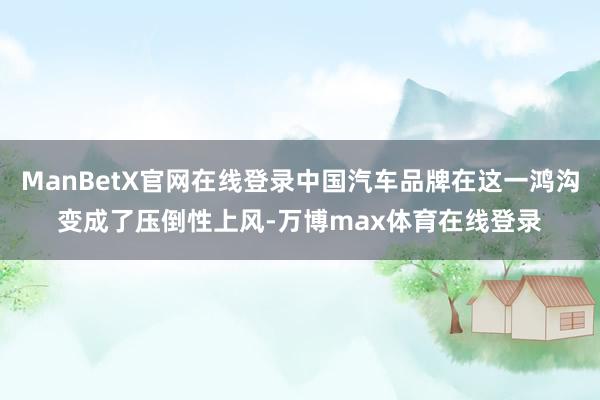 ManBetX官网在线登录中国汽车品牌在这一鸿沟变成了压倒性上风-万博max体育在线登录