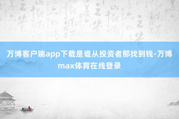 万博客户端app下载是谁从投资者那找到钱-万博max体育在线登录